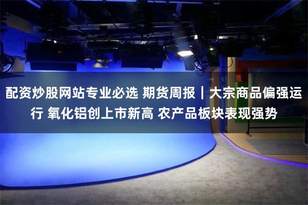 配资炒股网站专业必选 期货周报｜大宗商品偏强运行 氧化铝创上市新高 农产品板块表现强势