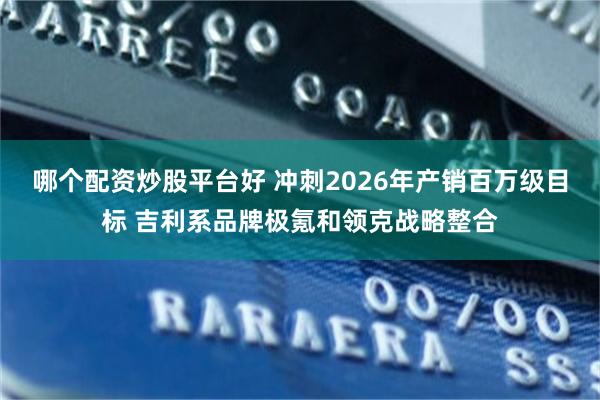 哪个配资炒股平台好 冲刺2026年产销百万级目标 吉利系品牌极氪和领克战略整合