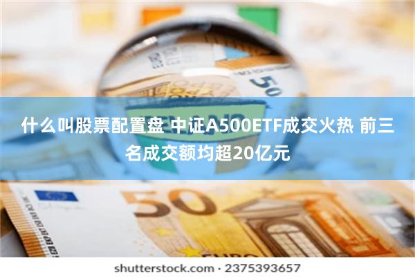 什么叫股票配置盘 中证A500ETF成交火热 前三名成交额均超20亿元