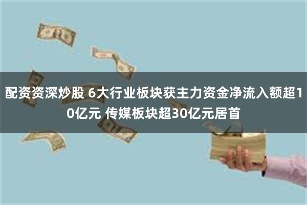 配资资深炒股 6大行业板块获主力资金净流入额超10亿元 传媒板块超30亿元居首