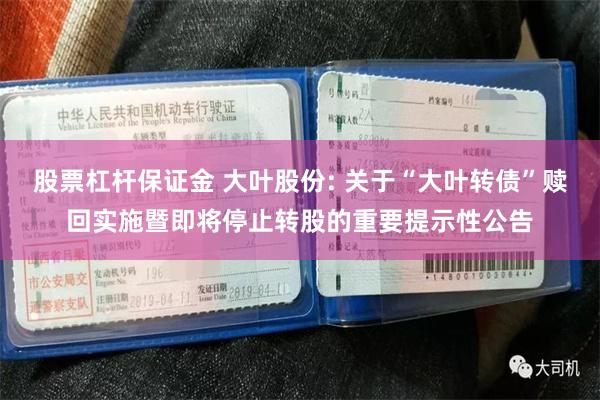 股票杠杆保证金 大叶股份: 关于“大叶转债”赎回实施暨即将停止转股的重要提示性公告