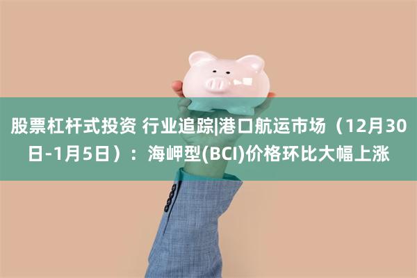 股票杠杆式投资 行业追踪|港口航运市场（12月30日-1月5日）：海岬型(BCI)价格环比大幅上涨