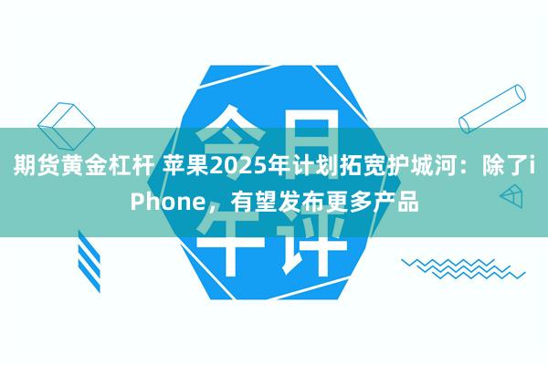 期货黄金杠杆 苹果2025年计划拓宽护城河：除了iPhone，有望发布更多产品