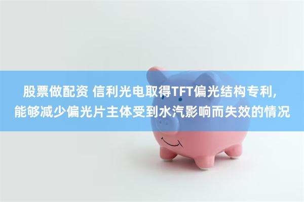 股票做配资 信利光电取得TFT偏光结构专利, 能够减少偏光片主体受到水汽影响而失效的情况