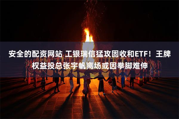 安全的配资网站 工银瑞信猛攻固收和ETF！王牌权益投总张宇帆离场或因拳脚难伸