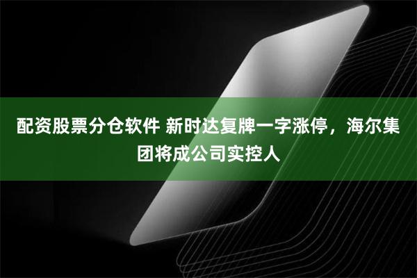 配资股票分仓软件 新时达复牌一字涨停，海尔集团将成公司实控人