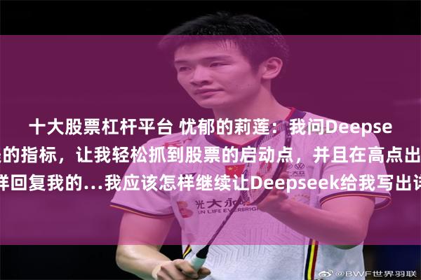 十大股票杠杆平台 忧郁的莉莲：我问Deepseek，帮我写一个十全十美的指标，让我轻松抓到股票的启动点，并且在高点出货，它是这样回复我的…我应该怎样继续让Deepseek给我写出详细的指标，并加到我的手机炒股软件...