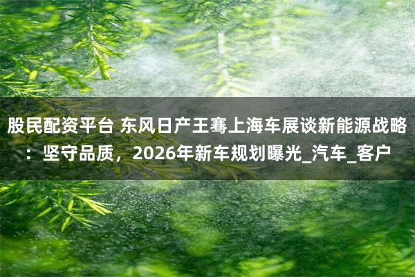 股民配资平台 东风日产王骞上海车展谈新能源战略：坚守品质，2026年新车规划曝光_汽车_客户