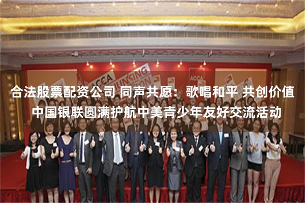 合法股票配资公司 同声共愿：歌唱和平 共创价值  中国银联圆满护航中美青少年友好交流活动