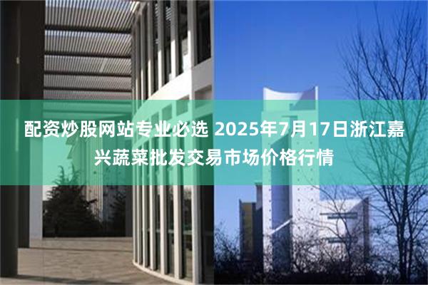 配资炒股网站专业必选 2025年7月17日浙江嘉兴蔬菜批发交易市场价格行情