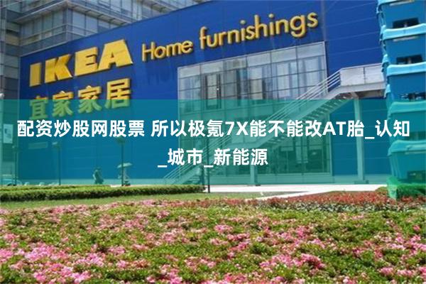 配资炒股网股票 所以极氪7X能不能改AT胎_认知_城市_新能源