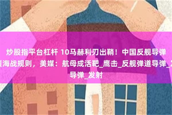 炒股指平台杠杆 10马赫利刃出鞘！中国反舰导弹颠覆海战规则，美媒：航母成活靶_鹰击_反舰弹道导弹_发射