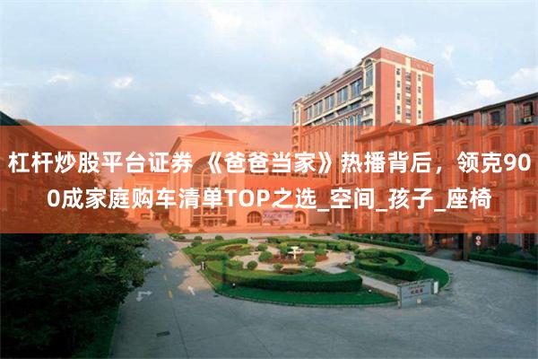 杠杆炒股平台证券 《爸爸当家》热播背后，领克900成家庭购车清单TOP之选_空间_孩子_座椅