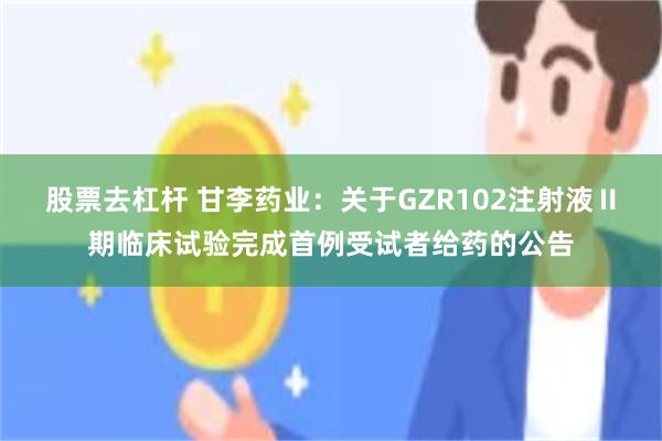 股票去杠杆 甘李药业：关于GZR102注射液Ⅱ期临床试验完成首例受试者给药的公告