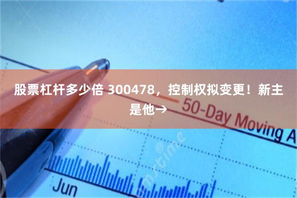 股票杠杆多少倍 300478，控制权拟变更！新主是他→