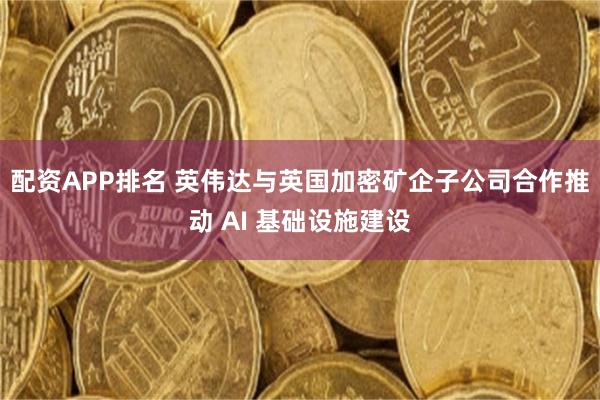 配资APP排名 英伟达与英国加密矿企子公司合作推动 AI 基础设施建设