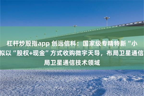 杠杆炒股指app 创远信科：国家级专精特新“小巨人”，拟以“股权+现金”方式收购微宇天导，布局卫星通信技术领域