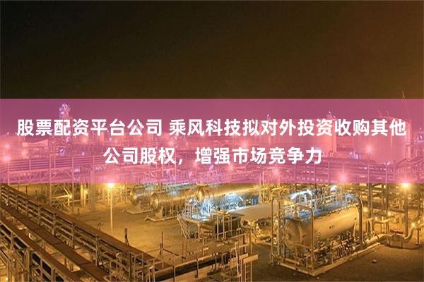 股票配资平台公司 乘风科技拟对外投资收购其他公司股权，增强市场竞争力
