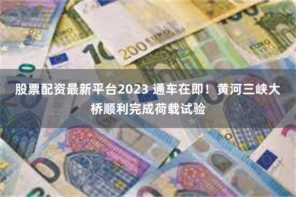 股票配资最新平台2023 通车在即！黄河三峡大桥顺利完成荷载试验