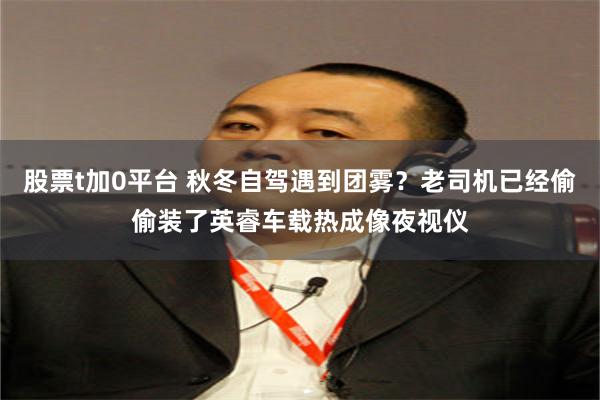 股票t加0平台 秋冬自驾遇到团雾？老司机已经偷偷装了英睿车载热成像夜视仪