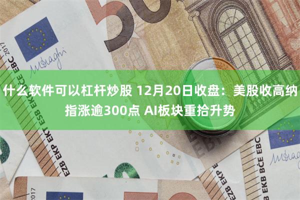什么软件可以杠杆炒股 12月20日收盘：美股收高纳指涨逾300点 AI板块重拾升势