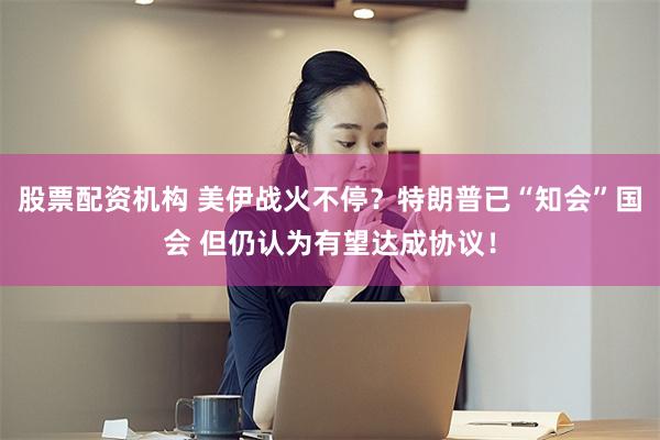 股票配资机构 美伊战火不停？特朗普已“知会”国会 但仍认为有望达成协议！