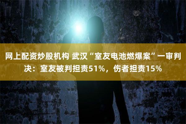 网上配资炒股机构 武汉“室友电池燃爆案”一审判决：室友被判担责51%，伤者担责15%