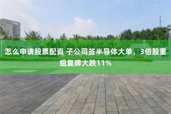 怎么申请股票配资 子公司签半导体大单，3倍股重组复牌大跌11%