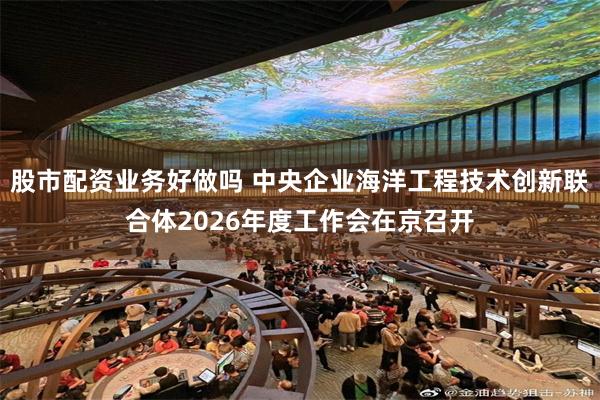 股市配资业务好做吗 中央企业海洋工程技术创新联合体2026年度工作会在京召开