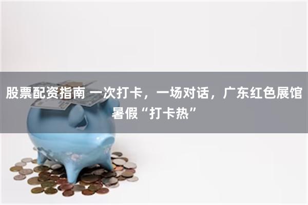 股票配资指南 一次打卡，一场对话，广东红色展馆暑假“打卡热”