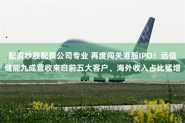 配资炒股配资公司专业 再度闯关港股IPO！远信储能九成营收来自前五大客户、海外收入占比猛增