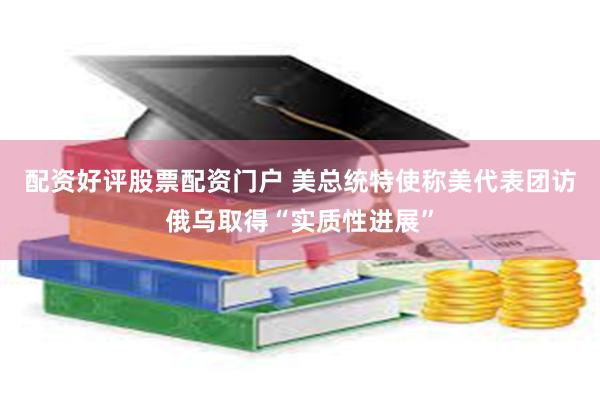 配资好评股票配资门户 美总统特使称美代表团访俄乌取得“实质性进展”