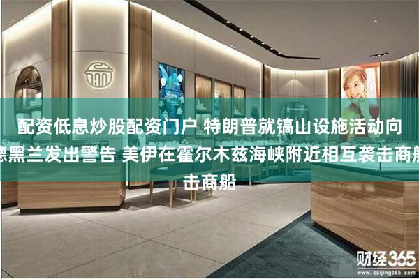 配资低息炒股配资门户 特朗普就镐山设施活动向德黑兰发出警告 美伊在霍尔木兹海峡附近相互袭击商船