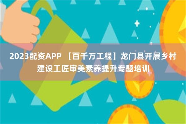 2023配资APP 【百千万工程】龙门县开展乡村建设工匠审美素养提升专题培训