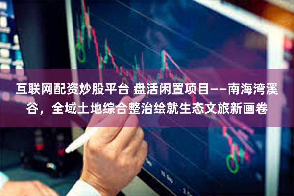 互联网配资炒股平台 盘活闲置项目——南海湾溪谷，全域土地综合整治绘就生态文旅新画卷