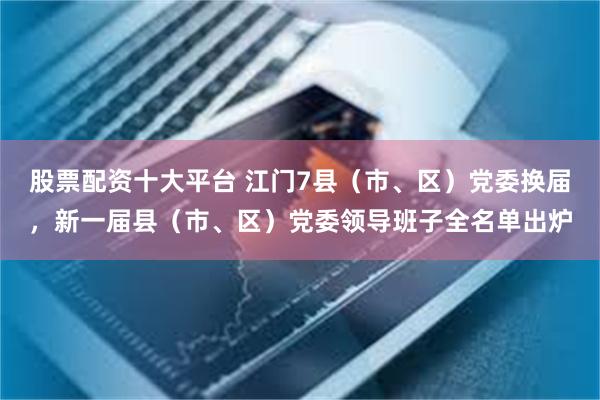 股票配资十大平台 江门7县（市、区）党委换届，新一届县（市、区）党委领导班子全名单出炉