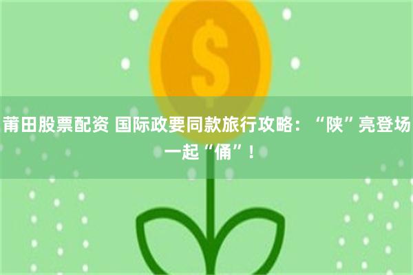 莆田股票配资 国际政要同款旅行攻略：“陕”亮登场 一起“俑”！