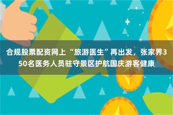 合规股票配资网上 “旅游医生”再出发，张家界350名医务人员驻守景区护航国庆游客健康