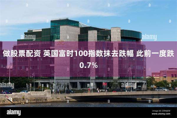 做股票配资 英国富时100指数抹去跌幅 此前一度跌0.7%